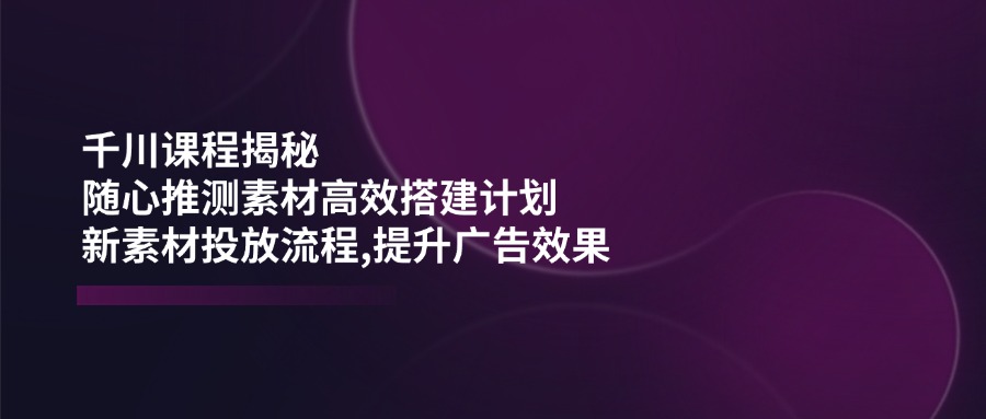 千川课程揭秘：随心推测素材高效搭建计划,新素材投放流程,提升广告效果创业项目-副业赚钱-互联网创业-资源整合HubZap创业
